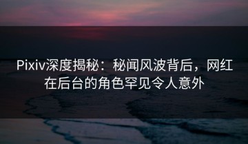 Pixiv深度揭秘：秘闻风波背后，网红在后台的角色罕见令人意外