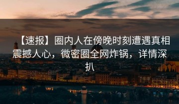 【速报】圈内人在傍晚时刻遭遇真相震撼人心，微密圈全网炸锅，详情深扒