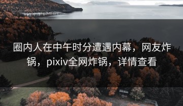 圈内人在中午时分遭遇内幕，网友炸锅，pixiv全网炸锅，详情查看