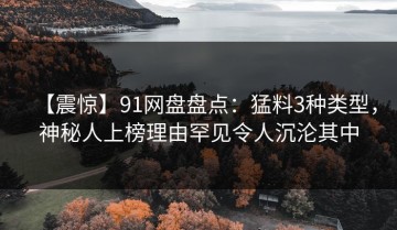 【震惊】91网盘盘点：猛料3种类型，神秘人上榜理由罕见令人沉沦其中