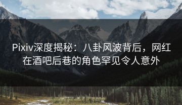 Pixiv深度揭秘：八卦风波背后，网红在酒吧后巷的角色罕见令人意外