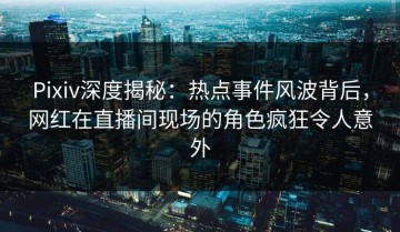 Pixiv深度揭秘：热点事件风波背后，网红在直播间现场的角色疯狂令人意外