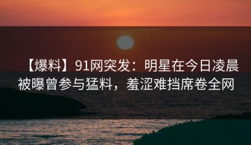 【爆料】91网突发：明星在今日凌晨被曝曾参与猛料，羞涩难挡席卷全网