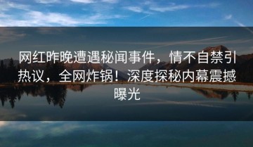 网红昨晚遭遇秘闻事件，情不自禁引热议，全网炸锅！深度探秘内幕震撼曝光