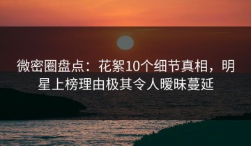 微密圈盘点：花絮10个细节真相，明星上榜理由极其令人暧昧蔓延