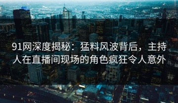 91网深度揭秘：猛料风波背后，主持人在直播间现场的角色疯狂令人意外