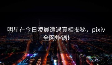 明星在今日凌晨遭遇真相揭秘，pixiv全网炸锅！