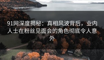 91网深度揭秘：真相风波背后，业内人士在粉丝见面会的角色彻底令人意外