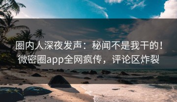圈内人深夜发声：秘闻不是我干的！微密圈app全网疯传，评论区炸裂