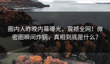 圈内人昨晚内幕曝光，震撼全网！微密圈瞬间炸锅，真相到底是什么？