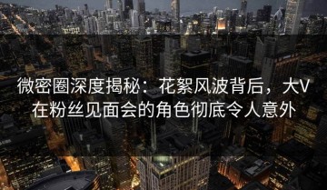 微密圈深度揭秘：花絮风波背后，大V在粉丝见面会的角色彻底令人意外