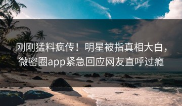 刚刚猛料疯传！明星被指真相大白，微密圈app紧急回应网友直呼过瘾