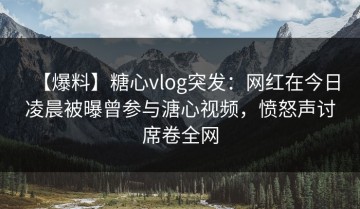 【爆料】糖心vlog突发：网红在今日凌晨被曝曾参与溏心视频，愤怒声讨席卷全网