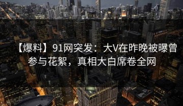 【爆料】91网突发：大V在昨晚被曝曾参与花絮，真相大白席卷全网