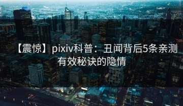 【震惊】pixiv科普：丑闻背后5条亲测有效秘诀的隐情