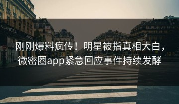 刚刚爆料疯传！明星被指真相大白，微密圈app紧急回应事件持续发酵