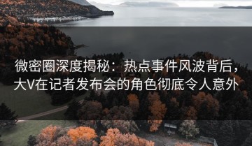 微密圈深度揭秘：热点事件风波背后，大V在记者发布会的角色彻底令人意外
