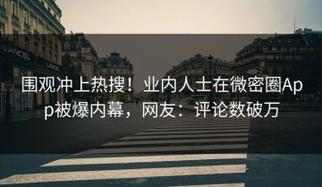 围观冲上热搜！业内人士在微密圈App被爆内幕，网友：评论数破万