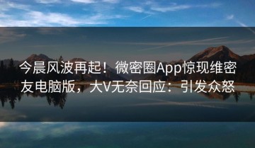 今晨风波再起！微密圈App惊现维密友电脑版，大V无奈回应：引发众怒