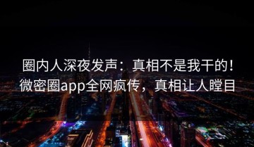 圈内人深夜发声：真相不是我干的！微密圈app全网疯传，真相让人瞠目