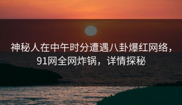 神秘人在中午时分遭遇八卦爆红网络，91网全网炸锅，详情探秘