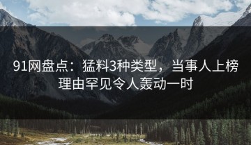 91网盘点：猛料3种类型，当事人上榜理由罕见令人轰动一时