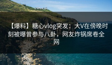 【爆料】糖心vlog突发：大V在傍晚时刻被曝曾参与八卦，网友炸锅席卷全网