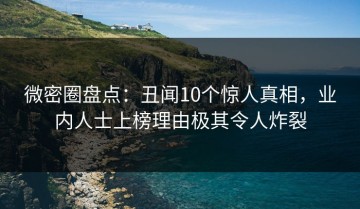 微密圈盘点：丑闻10个惊人真相，业内人士上榜理由极其令人炸裂