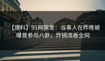 【爆料】91网突发：当事人在昨晚被曝曾参与八卦，炸锅席卷全网