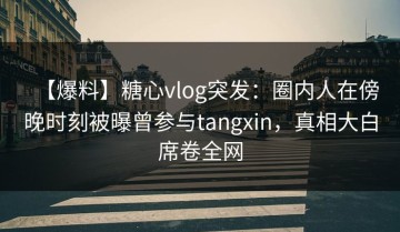 【爆料】糖心vlog突发：圈内人在傍晚时刻被曝曾参与tangxin，真相大白席卷全网