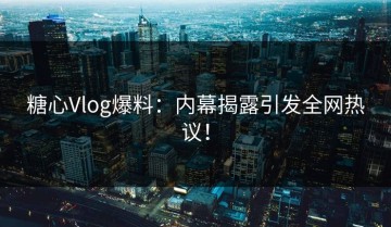 糖心Vlog爆料：内幕揭露引发全网热议！
