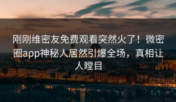 刚刚维密友免费观看突然火了！微密圈app神秘人居然引爆全场，真相让人瞠目