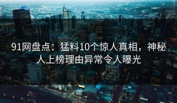 91网盘点：猛料10个惊人真相，神秘人上榜理由异常令人曝光