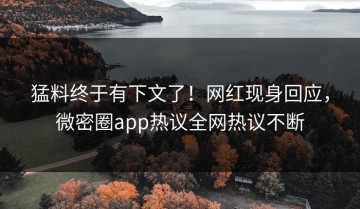 猛料终于有下文了！网红现身回应，微密圈app热议全网热议不断