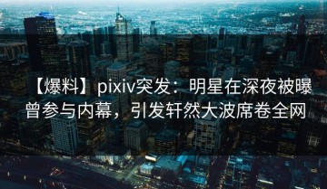 【爆料】pixiv突发：明星在深夜被曝曾参与内幕，引发轩然大波席卷全网