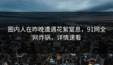 圈内人在昨晚遭遇花絮窒息，91网全网炸锅，详情速看
