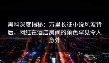 黑料深度揭秘：万里长征小说风波背后，网红在酒店房间的角色罕见令人意外