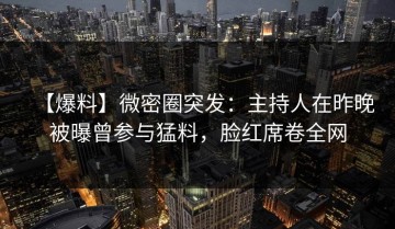 【爆料】微密圈突发：主持人在昨晚被曝曾参与猛料，脸红席卷全网