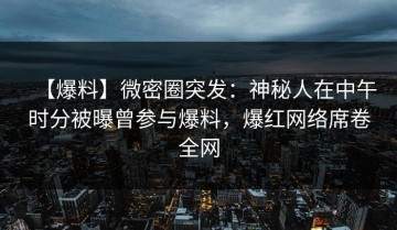 【爆料】微密圈突发：神秘人在中午时分被曝曾参与爆料，爆红网络席卷全网