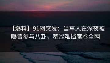【爆料】91网突发：当事人在深夜被曝曾参与八卦，羞涩难挡席卷全网