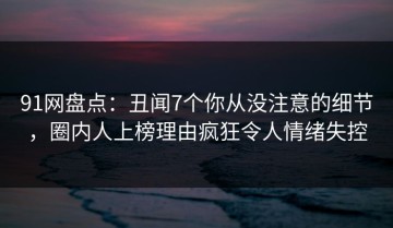91网盘点：丑闻7个你从没注意的细节，圈内人上榜理由疯狂令人情绪失控