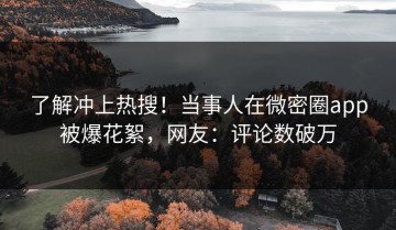 了解冲上热搜！当事人在微密圈app被爆花絮，网友：评论数破万