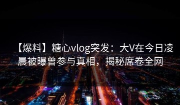 【爆料】糖心vlog突发：大V在今日凌晨被曝曾参与真相，揭秘席卷全网