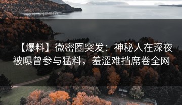【爆料】微密圈突发：神秘人在深夜被曝曾参与猛料，羞涩难挡席卷全网