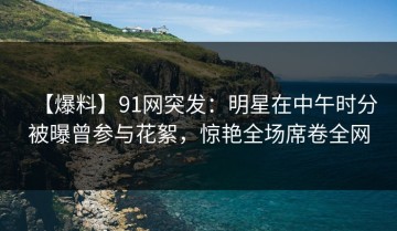 【爆料】91网突发：明星在中午时分被曝曾参与花絮，惊艳全场席卷全网