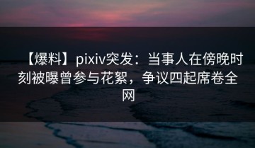 【爆料】pixiv突发：当事人在傍晚时刻被曝曾参与花絮，争议四起席卷全网