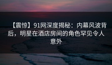 【震惊】91网深度揭秘：内幕风波背后，明星在酒店房间的角色罕见令人意外