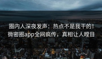 圈内人深夜发声：热点不是我干的！微密圈app全网疯传，真相让人瞠目