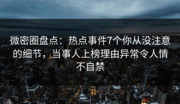 微密圈盘点：热点事件7个你从没注意的细节，当事人上榜理由异常令人情不自禁