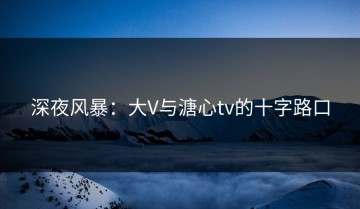 深夜风暴：大V与溏心tv的十字路口